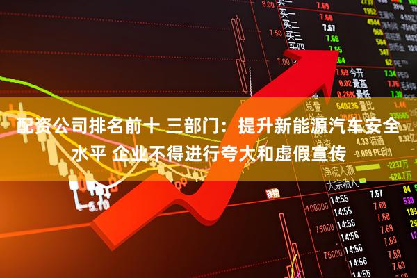 配资公司排名前十 三部门：提升新能源汽车安全水平 企业不得进行夸大和虚假宣传