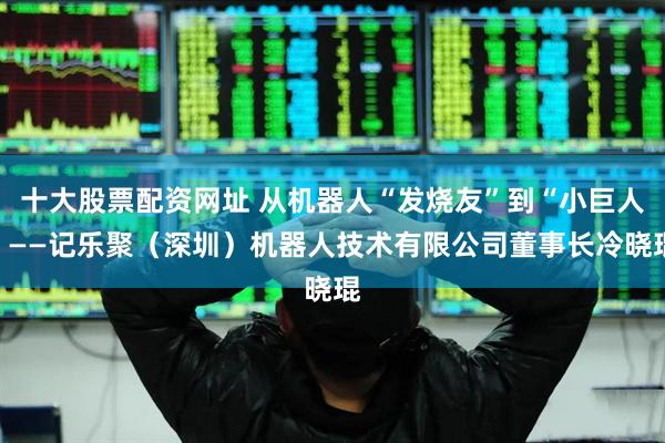 十大股票配资网址 从机器人“发烧友”到“小巨人”——记乐聚（深圳）机器人技术有限公司董事长冷晓琨