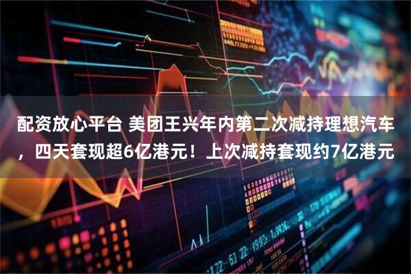 配资放心平台 美团王兴年内第二次减持理想汽车，四天套现超6亿港元！上次减持套现约7亿港元