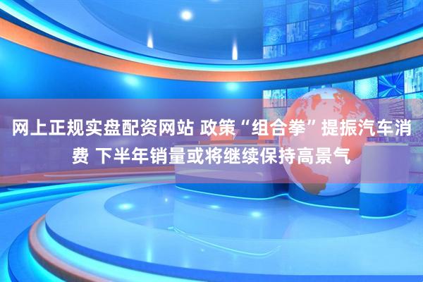 网上正规实盘配资网站 政策“组合拳”提振汽车消费 下半年销量或将继续保持高景气