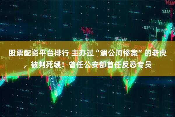股票配资平台排行 主办过“湄公河惨案”的老虎，被判死缓！曾任公安部首任反恐专员
