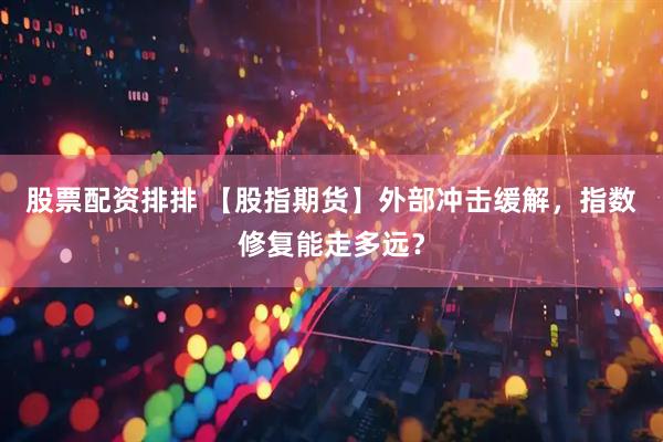 股票配资排排 【股指期货】外部冲击缓解，指数修复能走多远？