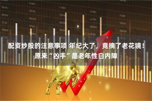 配资炒股的注意事项 年纪大了，竟摘了老花镜！原来“凶手”是老年性白内障