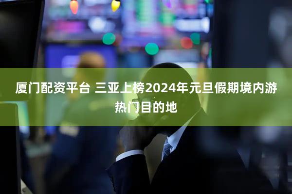 厦门配资平台 三亚上榜2024年元旦假期境内游热门目的地