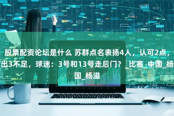 股票配资论坛是什么 苏群点名表扬4人，认可2点，指出3不足，球迷：3号和13号走后门？_比赛_中国_杨溢