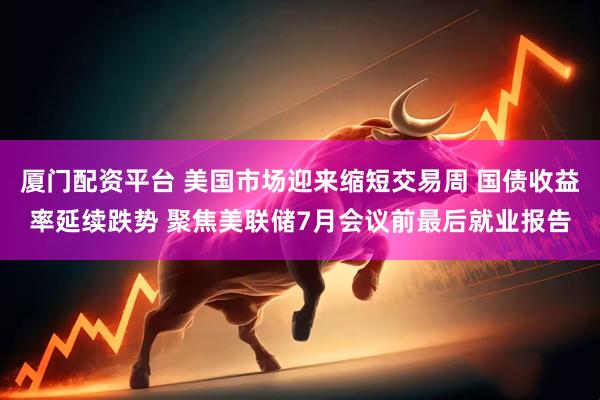 厦门配资平台 美国市场迎来缩短交易周 国债收益率延续跌势 聚焦美联储7月会议前最后就业报告