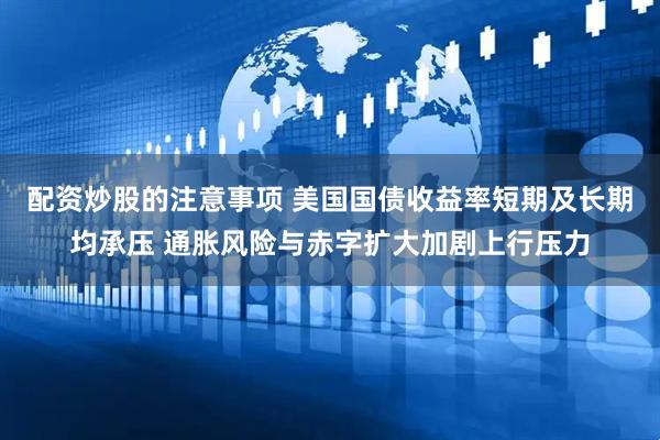 配资炒股的注意事项 美国国债收益率短期及长期均承压 通胀风险与赤字扩大加剧上行压力