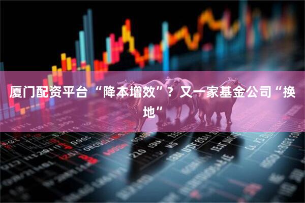 厦门配资平台 “降本增效”？又一家基金公司“换地”