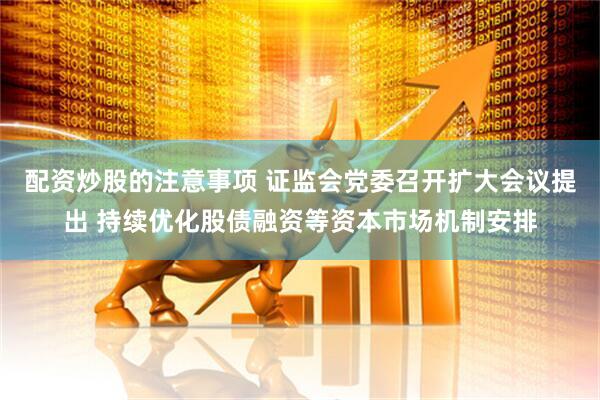 配资炒股的注意事项 证监会党委召开扩大会议提出 持续优化股债融资等资本市场机制安排