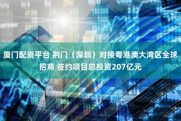 厦门配资平台 荆门（深圳）对接粤港澳大湾区全球招商 签约项目总投资207亿元