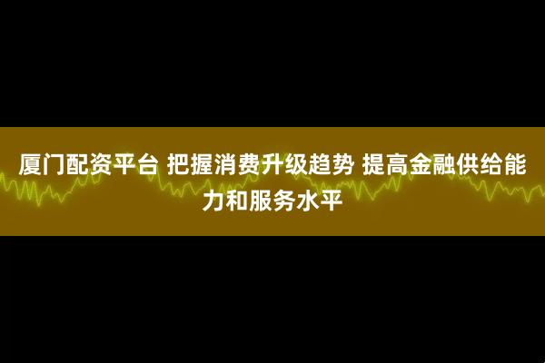 厦门配资平台 把握消费升级趋势 提高金融供给能力和服务水平