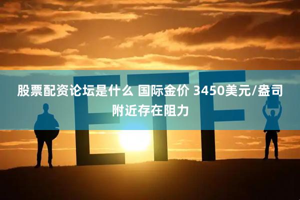 股票配资论坛是什么 国际金价 3450美元/盎司附近存在阻力