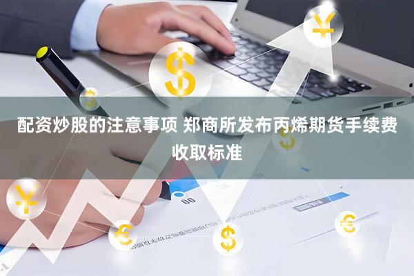 配资炒股的注意事项 郑商所发布丙烯期货手续费收取标准