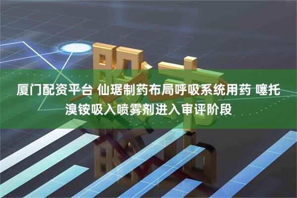 厦门配资平台 仙琚制药布局呼吸系统用药 噻托溴铵吸入喷雾剂进入审评阶段