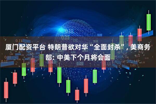 厦门配资平台 特朗普欲对华“全面封杀”, 美商务部: 中美下个月将会面
