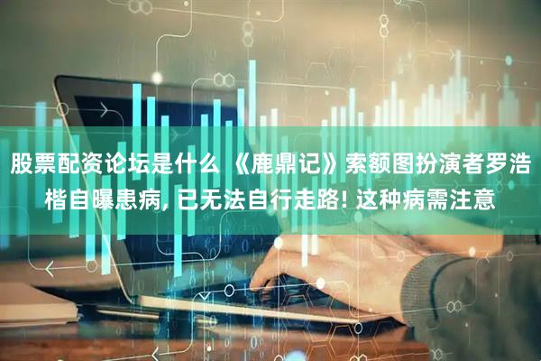 股票配资论坛是什么 《鹿鼎记》索额图扮演者罗浩楷自曝患病, 已无法自行走路! 这种病需注意