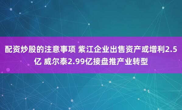 配资炒股的注意事项 紫江企业出售资产或增利2.5亿 威尔泰2.99亿接盘推产业转型