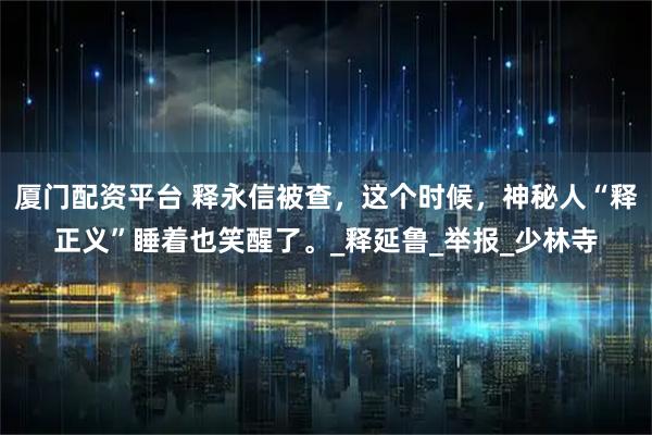 厦门配资平台 释永信被查，这个时候，神秘人“释正义”睡着也笑醒了。_释延鲁_举报_少林寺