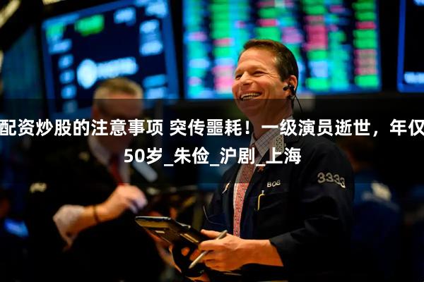 配资炒股的注意事项 突传噩耗！一级演员逝世，年仅50岁_朱俭_沪剧_上海