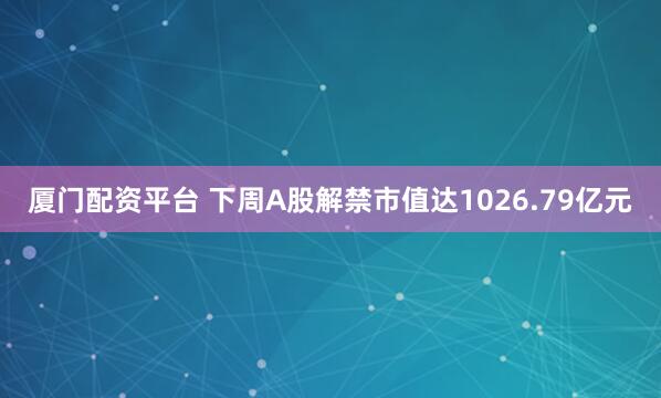 厦门配资平台 下周A股解禁市值达1026.79亿元