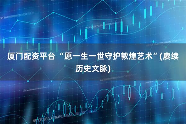 厦门配资平台 “愿一生一世守护敦煌艺术”(赓续历史文脉)