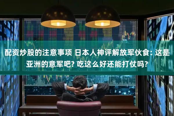 配资炒股的注意事项 日本人神评解放军伙食: 这是亚洲的意军吧? 吃这么好还能打仗吗?