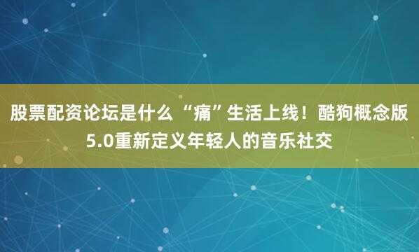 股票配资论坛是什么 “痛”生活上线！酷狗概念版5.0重新定义年轻人的音乐社交