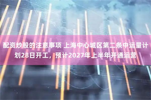 配资炒股的注意事项 上海中心城区第二条中运量计划28日开工，预计2027年上半年开通运营