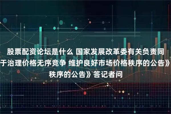 股票配资论坛是什么 国家发展改革委有关负责同志就《关于治理价格无序竞争 维护良好市场价格秩序的公告》答记者问