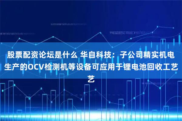 股票配资论坛是什么 华自科技：子公司精实机电生产的OCV检测机等设备可应用于锂电池回收工艺