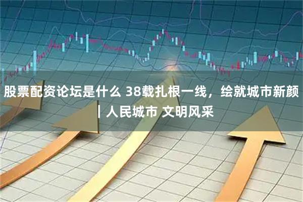 股票配资论坛是什么 38载扎根一线，绘就城市新颜 ｜人民城市 文明风采