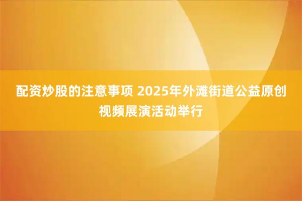 配资炒股的注意事项 2025年外滩街道公益原创视频展演活动举行