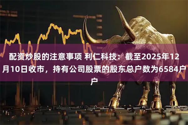 配资炒股的注意事项 利仁科技：截至2025年12月10日收市，持有公司股票的股东总户数为6584户