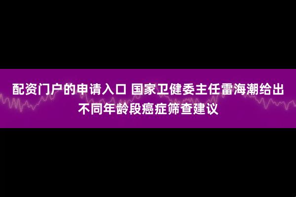 配资门户的申请入口 国家卫健委主任雷海潮给出不同年龄段癌症筛查建议