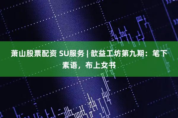 萧山股票配资 SU服务 | 歆益工坊第九期：笔下素语，布上女书