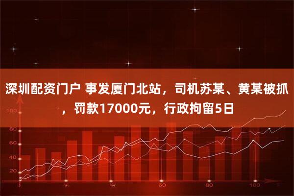 深圳配资门户 事发厦门北站，司机苏某、黄某被抓，罚款17000元，行政拘留5日
