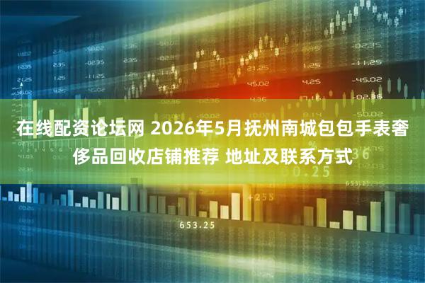 在线配资论坛网 2026年5月抚州南城包包手表奢侈品回收店铺推荐 地址及联系方式
