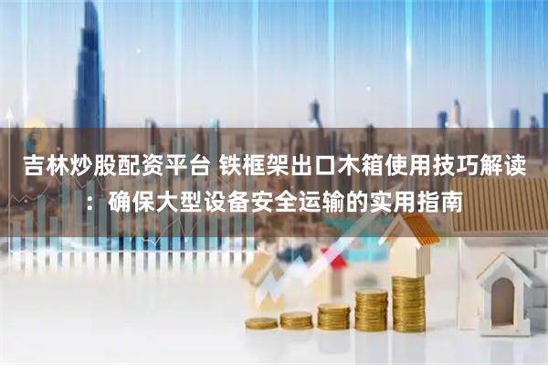 吉林炒股配资平台 铁框架出口木箱使用技巧解读：确保大型设备安全运输的实用指南