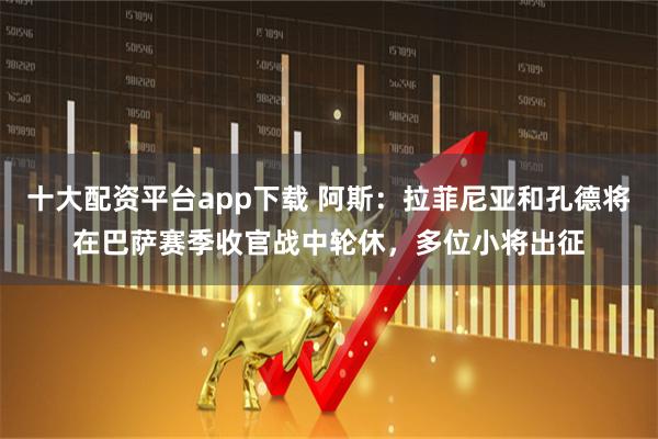 十大配资平台app下载 阿斯：拉菲尼亚和孔德将在巴萨赛季收官战中轮休，多位小将出征
