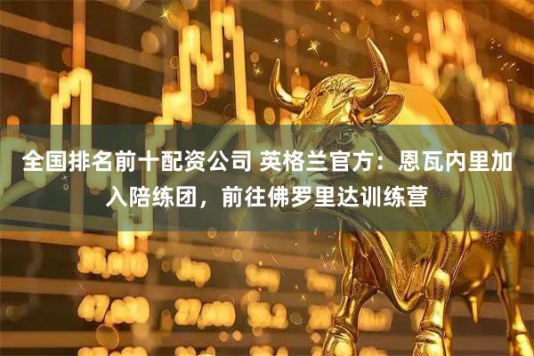 全国排名前十配资公司 英格兰官方：恩瓦内里加入陪练团，前往佛罗里达训练营