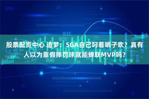 股票配资中心 追梦：SGA自己叼着哨子吹？真有人以为靠假摔罚球就能蝉联MVP吗？