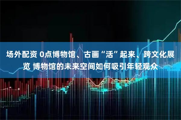 场外配资 0点博物馆、古画“活”起来、跨文化展览 博物馆的未来空间如何吸引年轻观众