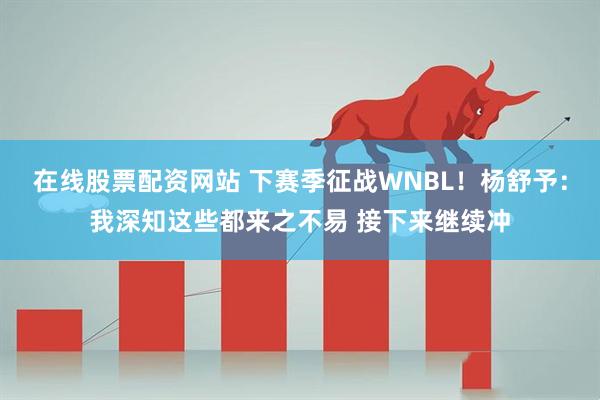 在线股票配资网站 下赛季征战WNBL！杨舒予：我深知这些都来之不易 接下来继续冲