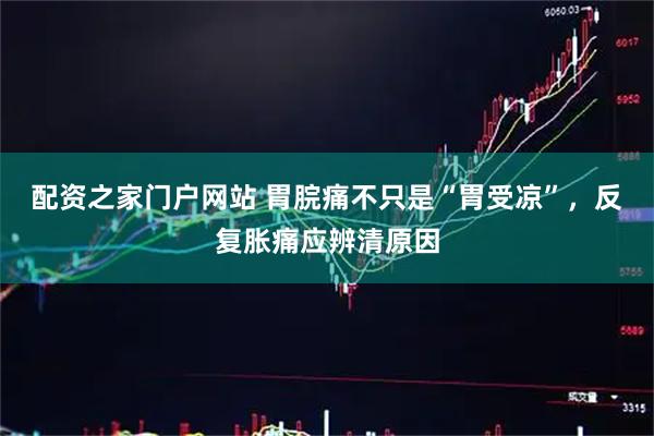 配资之家门户网站 胃脘痛不只是“胃受凉”，反复胀痛应辨清原因