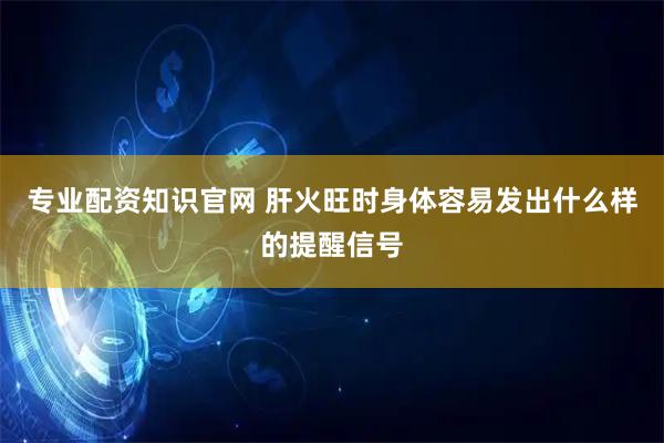 专业配资知识官网 肝火旺时身体容易发出什么样的提醒信号