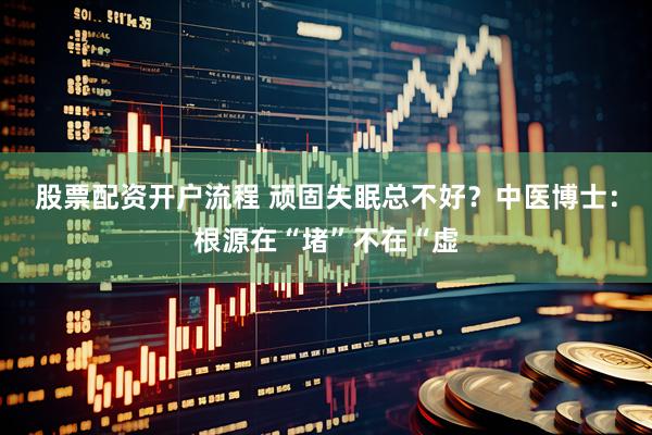 股票配资开户流程 顽固失眠总不好？中医博士：根源在“堵”不在“虚