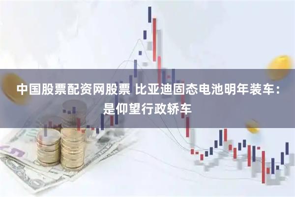 中国股票配资网股票 比亚迪固态电池明年装车：是仰望行政轿车