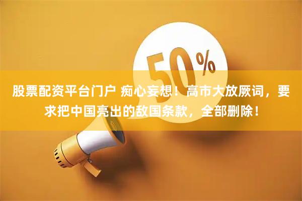 股票配资平台门户 痴心妄想！高市大放厥词，要求把中国亮出的敌国条款，全部删除！