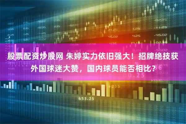 股票配资炒股网 朱婷实力依旧强大！招牌绝技获外国球迷大赞，国内球员能否相比？