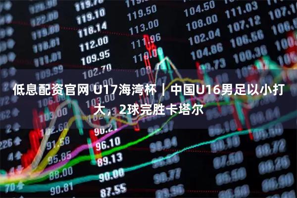 低息配资官网 U17海湾杯｜中国U16男足以小打大，2球完胜卡塔尔